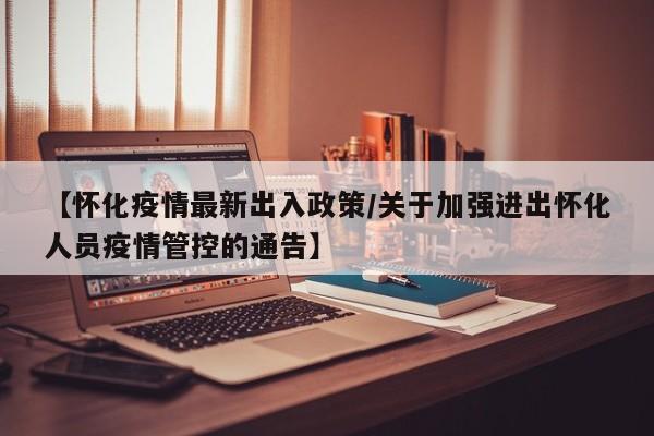 【怀化疫情最新出入政策/关于加强进出怀化人员疫情管控的通告】