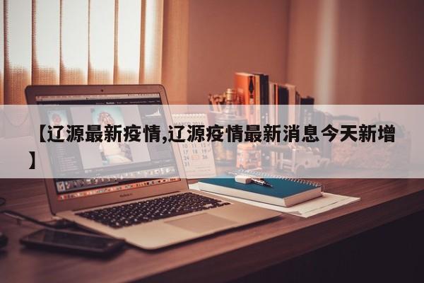 【辽源最新疫情,辽源疫情最新消息今天新增】