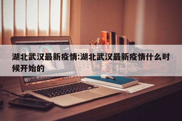 湖北武汉最新疫情:湖北武汉最新疫情什么时候开始的