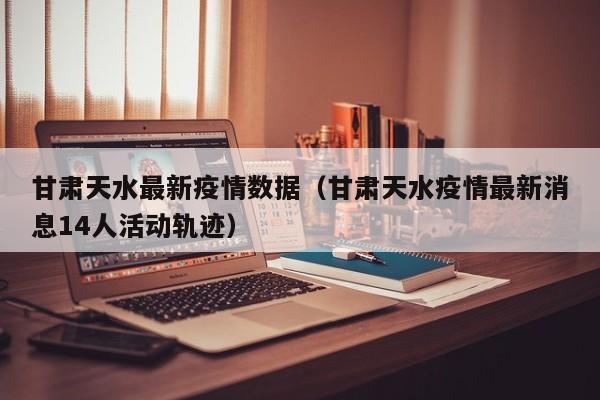 甘肃天水最新疫情数据（甘肃天水疫情最新消息14人活动轨迹）
