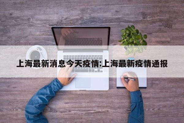 上海最新消息今天疫情:上海最新疫情通报