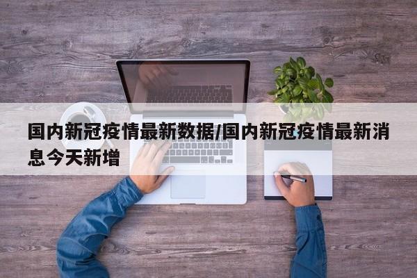 国内新冠疫情最新数据/国内新冠疫情最新消息今天新增