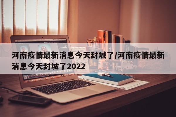 河南疫情最新消息今天封城了/河南疫情最新消息今天封城了2022