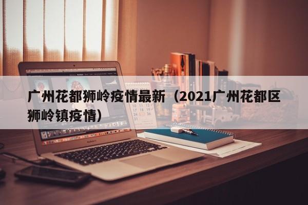 广州花都狮岭疫情最新（2021广州花都区狮岭镇疫情）