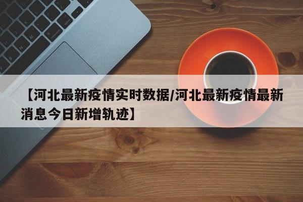 【河北最新疫情实时数据/河北最新疫情最新消息今日新增轨迹】