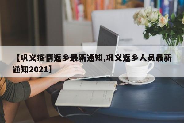 【巩义疫情返乡最新通知,巩义返乡人员最新通知2021】