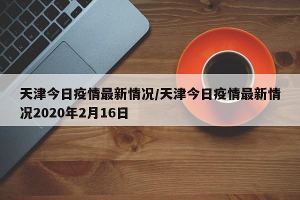 天津今日疫情最新情况/天津今日疫情最新情况2020年2月16日