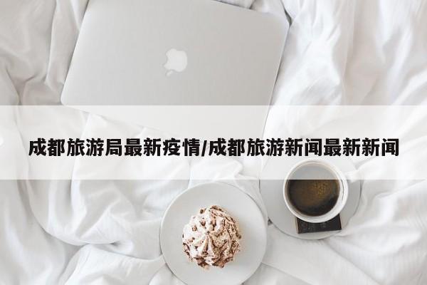 成都旅游局最新疫情/成都旅游新闻最新新闻