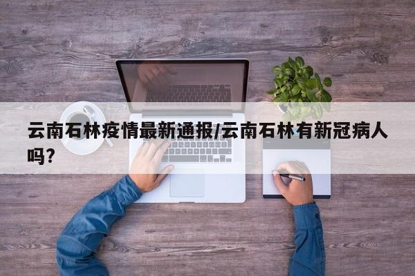 云南石林疫情最新通报/云南石林有新冠病人吗?