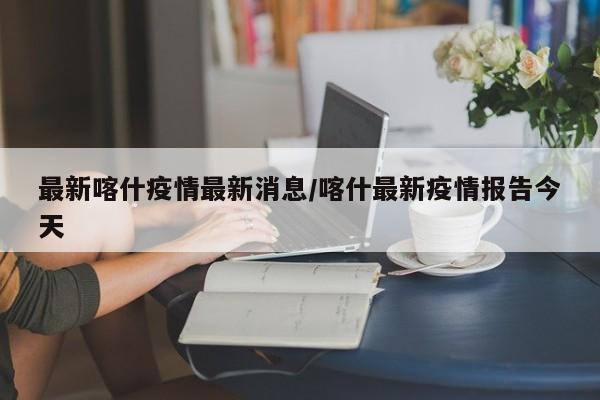 最新喀什疫情最新消息/喀什最新疫情报告今天