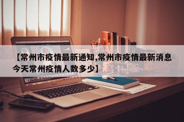【常州市疫情最新通知,常州市疫情最新消息今天常州疫情人数多少】