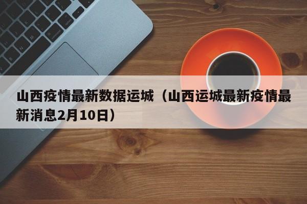 山西疫情最新数据运城（山西运城最新疫情最新消息2月10日）