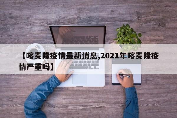 【喀麦隆疫情最新消息,2021年喀麦隆疫情严重吗】