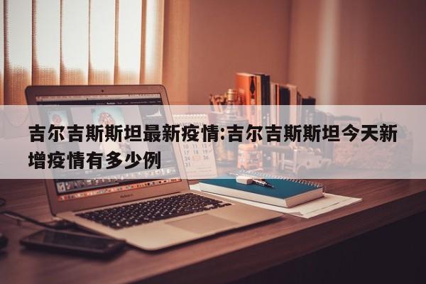 吉尔吉斯斯坦最新疫情:吉尔吉斯斯坦今天新增疫情有多少例