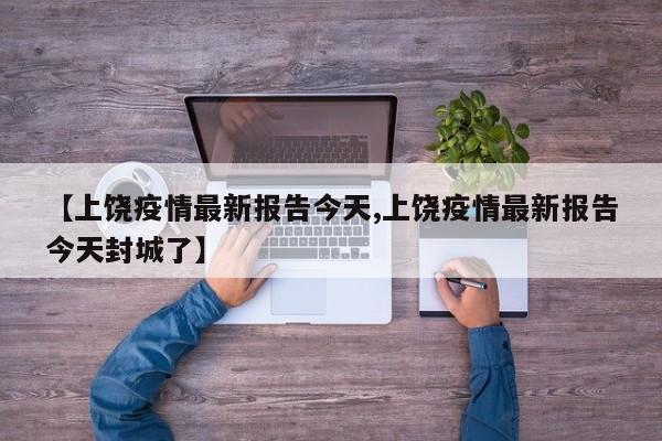 【上饶疫情最新报告今天,上饶疫情最新报告今天封城了】