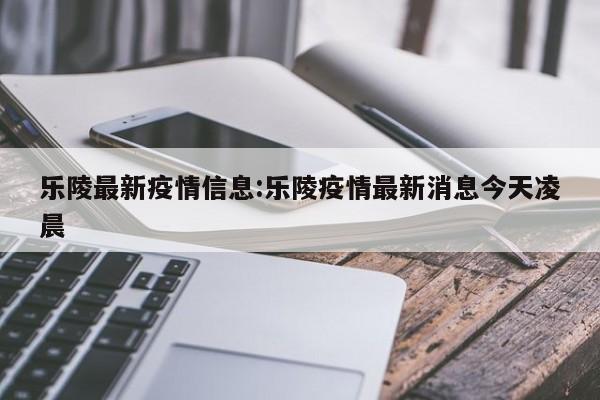 乐陵最新疫情信息:乐陵疫情最新消息今天凌晨