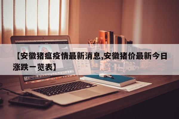 【安徽猪瘟疫情最新消息,安徽猪价最新今日涨跌一览表】