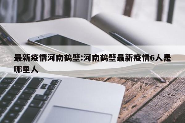 最新疫情河南鹤壁:河南鹤壁最新疫情6人是哪里人
