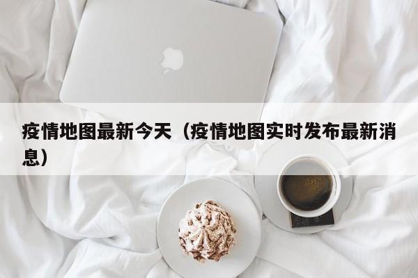 疫情地图最新今天（疫情地图实时发布最新消息）