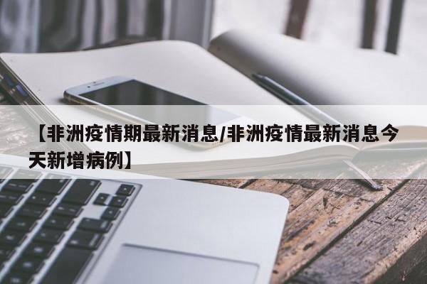 【非洲疫情期最新消息/非洲疫情最新消息今天新增病例】