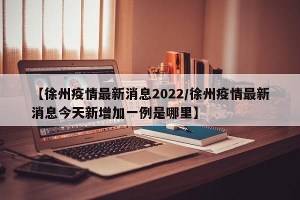 【徐州疫情最新消息2022/徐州疫情最新消息今天新增加一例是哪里】