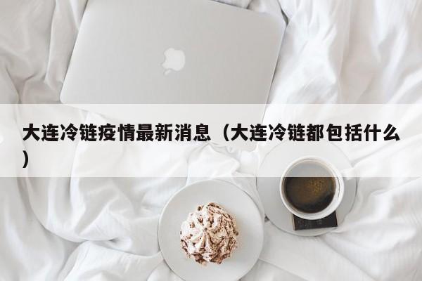 大连冷链疫情最新消息（大连冷链都包括什么）