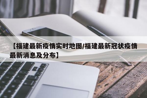 【福建最新疫情实时地图/福建最新冠状疫情最新消息及分布】