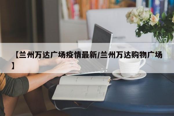 【兰州万达广场疫情最新/兰州万达购物广场】